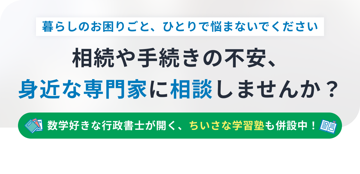 暮らしのお困りごと、ひとりで悩まないでください 相続や手続きの不安、身近な専門家に相談しませんか？ 数学好きな行政書士が開く、ちいさな学習塾も併設中！